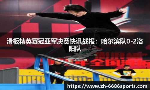 滑板精英赛冠亚军决赛快讯战报：哈尔滨队0-2洛阳队