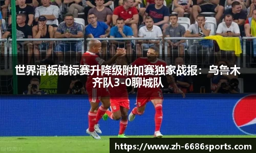 世界滑板锦标赛升降级附加赛独家战报：乌鲁木齐队3-0聊城队